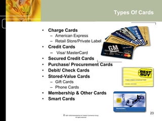 Types Of Cards


•  Charge Cards
   –  American Express
   –  Retail Store/Private Label
•  Credit Cards
    –  Visa/ MasterCard
•  Secured Credit Cards
•  Purchase/ Procurement Cards
•  Debit/ Check Cards
•  Stored-Value Cards
   –  Gift Cards
   –  Phone Cards
•  Membership & Other Cards
•  Smart Cards


                                                                            23
          © 2001-2004 BusinessHive & Creative Commerce Group.
                           All rights reserved.
 