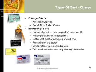 Types Of Card - Charge


•  Charge Cards
      –  American Express
      –  Retail Store & Gas Cards
•    Interesting Points
      –  No line of credit – must be paid off each month
      –  Heavy penalties for late payment
      –  In the past most retail stores offered one
      –  Profitable for the stores
      –  Single retailer version limited use
      –  Service & extended warranty sales opportunities




                                                                            24
             © 2001-2004 BusinessHive & Creative Commerce Group.
                              All rights reserved.
 
