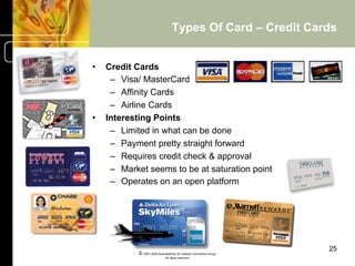 Types Of Card – Credit Cards


•    Credit Cards
      –  Visa/ MasterCard
      –  Affinity Cards
      –  Airline Cards
•    Interesting Points
      –  Limited in what can be done
      –  Payment pretty straight forward
      –  Requires credit check & approval
      –  Market seems to be at saturation point
      –  Operates on an open platform




                                                                   25
             © 2001-2004 BusinessHive & Creative Commerce Group.
                              All rights reserved.
 
