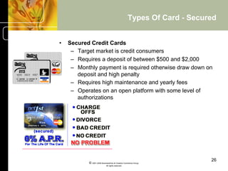 Types Of Card - Secured


•    Secured Credit Cards
      –  Target market is credit consumers
      –  Requires a deposit of between $500 and $2,000
      –  Monthly payment is required otherwise draw down on
         deposit and high penalty
      –  Requires high maintenance and yearly fees
      –  Operates on an open platform with some level of
         authorizations




                                                                         26
            © 2001-2004 BusinessHive & Creative Commerce Group.
                             All rights reserved.
 