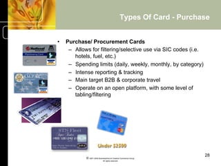 Types Of Card - Purchase


•    Purchase/ Procurement Cards
      –  Allows for filtering/selective use via SIC codes (i.e.
         hotels, fuel, etc.)
      –  Spending limits (daily, weekly, monthly, by category)
      –  Intense reporting & tracking
      –  Main target B2B & corporate travel
      –  Operate on an open platform, with some level of
         tabling/filtering




                                                                           28
             © 2001-2004 BusinessHive & Creative Commerce Group.
                              All rights reserved.
 