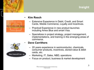 Insight


•  Kim Resch
   –  Extensive Experience in Debit, Credit, and Smart
      Cards, Mobile Commerce, Loyalty and Incentives.
   –  Practical Experience in new product launches
      including Amex Blue and smart Visa.
   –  Specializes in project strategy, project management,
      implementations, and training in the emerging areas of
      commerce.
•  Dave Carrithers
   –  20 years experience in semiconductor, chemicals,
      consumer products, incentives, stored-value & debit
      cards, etc.
   –  Marketing, IT, Sales, NBD, operations
   –  Focus on product, business & market development

                                                                      3
          © 2001-2004 BusinessHive & Creative Commerce Group.
                           All rights reserved.
 