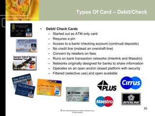 Types Of Card – Debit/Check


•    Debit/ Check Cards
      –  Started out as ATM only card
      –  Requires a pin
      –  Access to a bank/ checking account (continual deposits)
      –  No credit line (instead an overdraft line)
      –  Concern by retailers on fees
      –  Runs on bank transaction networks (Interlink and Maestro)
      –  Networks originally designed for banks to share information
      –  Operates on an open and/or closed platform with security
      –  Filtered (selective use) and open available




                                                                       30
              © 2001-2004 BusinessHive & Creative Commerce Group.
                               All rights reserved.
 