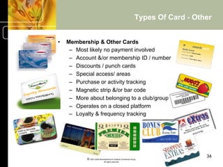 Types Of Card - Other


•    Membership & Other Cards
      –  Most likely no payment involved
      –  Account &/or membership ID / number
      –  Discounts / punch cards
      –  Special access/ areas
      –  Purchase or activity tracking
      –  Magnetic strip &/or bar code
      –  More about belonging to a club/group
      –  Operates on a closed platform
      –  Loyalty & frequency tracking




                                                                                34
            © 2001-2004 BusinessHive & Creative Commerce Group.
                             All rights reserved.
 