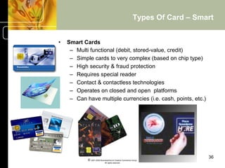 Types Of Card – Smart


•    Smart Cards
      –  Multi functional (debit, stored-value, credit)
      –  Simple cards to very complex (based on chip type)
      –  High security & fraud protection
      –  Requires special reader
      –  Contact & contactless technologies
      –  Operates on closed and open platforms
      –  Can have multiple currencies (i.e. cash, points, etc.)




                                                                              36
             © 2001-2004 BusinessHive & Creative Commerce Group.
                              All rights reserved.
 