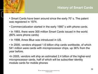 History of Smart Cards


•  Smart Cards have been around since the early 70’s. The patent
was registered in 1974.
•  Commercialization started in the early 1980’s with phone cards.
•  In 1993, there were 300 million Smart Cards issued in the world.
(80% were phone cards)
•  In 1998, Amex Blue was introduced in US.
•  In 2000, vendors shipped 1.6 billion chip cards worldwide, of which
541 million were cards with microprocessor chips, up 36% from the
year before.
• In 2005, vendors will ship an estimated 2.4 billion of the higher-end
microprocessor cards, half of which will be subscriber identity
module cards for mobile phones

                                                                                           39
                          © 2001-2004 BusinessHive & Creative Commerce Group.
                                           All rights reserved.
 