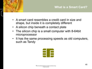 What is a Smart Card?



•  A smart card resembles a credit card in size and
   shape, but inside it is completely different
•  A silicon chip beneath a contact plate
•  The silicon chip is a small computer with 8-64bit
   microprocessor
•  It has the same processing speeds as old computers,
   such as Tandy




                                                                                  40
                © 2001-2004 BusinessHive & Creative Commerce Group.
                                 All rights reserved.
 