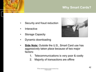 Why Smart Cards?



•    Security and fraud reduction

•    Interactive

•    Storage Capacity

•    Dynamic downloading

•    Side Note: Outside the U.S., Smart Card use has
     aggressively taken place because of two major
     factors:
         1.  Telecommunications is very poor & costly
         2.  Majority of transactions are offline

                                                                                       42
                   © 2001-2004 BusinessHive & Creative Commerce Group.
                                    All rights reserved.
 