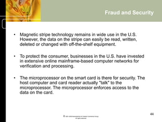 Fraud and Security


•  Magnetic stripe technology remains in wide use in the U.S.
   However, the data on the stripe can easily be read, written,
   deleted or changed with off-the-shelf equipment.

•  To protect the consumer, businesses in the U.S. have invested
   in extensive online mainframe-based computer networks for
   verification and processing.

•  The microprocessor on the smart card is there for security. The
   host computer and card reader actually "talk" to the
   microprocessor. The microprocessor enforces access to the
   data on the card.



                                                                                               44
                         © 2001-2004 BusinessHive & Creative Commerce Group.
                                          All rights reserved.
 
