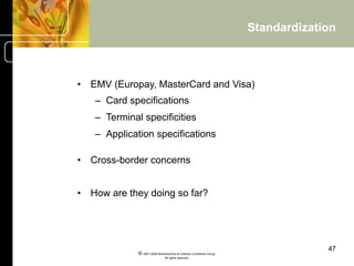 Standardization



•  EMV (Europay, MasterCard and Visa)
   –  Card specifications
   –  Terminal specificities
   –  Application specifications

•  Cross-border concerns


•  How are they doing so far?




                                                                                47
             © 2001-2004 BusinessHive & Creative Commerce Group.
                              All rights reserved.
 