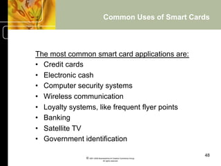 Common Uses of Smart Cards



The most common smart card applications are:
•  Credit cards
•  Electronic cash
•  Computer security systems
•  Wireless communication
•  Loyalty systems, like frequent flyer points
•  Banking
•  Satellite TV
•  Government identification

                                                                     48
               © 2001-2004 BusinessHive & Creative Commerce Group.
                                All rights reserved.
 