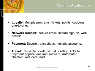 Common Applications




•  Loyalty: Multiple programs, tickets, points, coupons,
   one-to-one.

•  Network Access: secure email, secure sign-on, web
   access.

•  Payment: Secure transactions, multiple accounts.

•  Travel: reusable tickets, virtual ticketing, links to
   payment applications and software, Automated
   check-in, reduced fraud.

                                                                                      49
                      © 2001-2004 BusinessHive & Creative Commerce Group.
                                       All rights reserved.
 