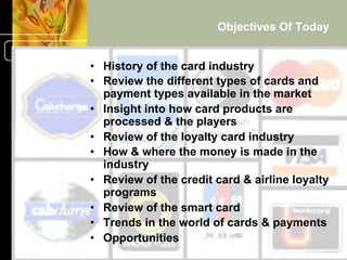 Objectives Of Today


•  History of the card industry
•  Review the different types of cards and
   payment types available in the market
•  Insight into how card products are
   processed & the players
•  Review of the loyalty card industry
•  How & where the money is made in the
   industry
•  Review of the credit card & airline loyalty
   programs
•  Review of the smart card
•  Trends in the world of cards & payments
•  Opportunities                             5
        © 2001-2004 BusinessHive & Creative Commerce Group.
                         All rights reserved.
 