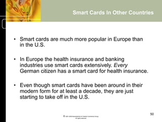 Smart Cards In Other Countries



•  Smart cards are much more popular in Europe than
   in the U.S.

•  In Europe the health insurance and banking
   industries use smart cards extensively. Every
   German citizen has a smart card for health insurance.

•  Even though smart cards have been around in their
   modern form for at least a decade, they are just
   starting to take off in the U.S.


                                                                          50
                    © 2001-2004 BusinessHive & Creative Commerce Group.
                                     All rights reserved.
 