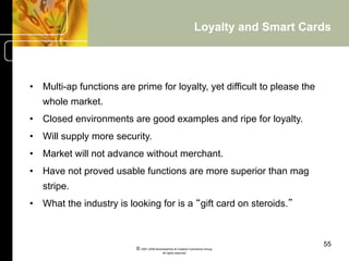 Loyalty and Smart Cards




•  Multi-ap functions are prime for loyalty, yet difficult to please the
   whole market.
•  Closed environments are good examples and ripe for loyalty.
•  Will supply more security.
•  Market will not advance without merchant.
•  Have not proved usable functions are more superior than mag
   stripe.
•  What the industry is looking for is a “gift card on steroids.”



                                                                                       55
                          © 2001-2004 BusinessHive & Creative Commerce Group.
                                           All rights reserved.
 