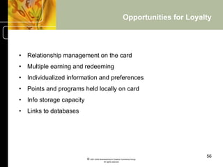 Opportunities for Loyalty




•  Relationship management on the card
•  Multiple earning and redeeming
•  Individualized information and preferences
•  Points and programs held locally on card
•  Info storage capacity
•  Links to databases




                                                                                          56
                           © 2001-2004 BusinessHive & Creative Commerce Group.
                                            All rights reserved.
 