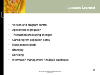 Lessons Learned




•  Version and program control
•  Application segregation
•  Transaction processing changes
•  Card/program expiration dates
•  Replacement cards
•  Branding
•  Servicing
•  Information management / multiple databases


                                                                                           58
                        © 2001-2004 BusinessHive & Creative Commerce Group.
                                         All rights reserved.
 