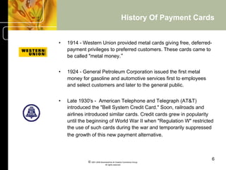History Of Payment Cards


•    1914 - Western Union provided metal cards giving free, deferred-
     payment privileges to preferred customers. These cards came to
     be called "metal money.“


•    1924 - General Petroleum Corporation issued the first metal
     money for gasoline and automotive services first to employees
     and select customers and later to the general public.


•    Late 1930's - American Telephone and Telegraph (AT&T)
     introduced the "Bell System Credit Card." Soon, railroads and
     airlines introduced similar cards. Credit cards grew in popularity
     until the beginning of World War II when "Regulation W" restricted
     the use of such cards during the war and temporarily suppressed
     the growth of this new payment alternative.



                                                                             6
              © 2001-2004 BusinessHive & Creative Commerce Group.
                               All rights reserved.
 