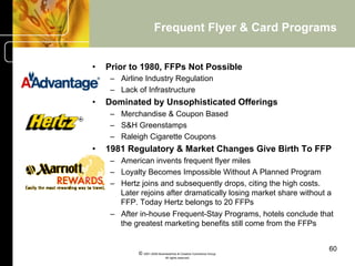 Frequent Flyer & Card Programs


•    Prior to 1980, FFPs Not Possible
      –  Airline Industry Regulation
      –  Lack of Infrastructure
•    Dominated by Unsophisticated Offerings
      –  Merchandise & Coupon Based
      –  S&H Greenstamps
      –  Raleigh Cigarette Coupons
•    1981 Regulatory & Market Changes Give Birth To FFP
      –  American invents frequent flyer miles
      –  Loyalty Becomes Impossible Without A Planned Program
      –  Hertz joins and subsequently drops, citing the high costs.
         Later rejoins after dramatically losing market share without a
         FFP. Today Hertz belongs to 20 FFPs
      –  After in-house Frequent-Stay Programs, hotels conclude that
         the greatest marketing benefits still come from the FFPs


                                                                     60
              © 2001-2004 BusinessHive & Creative Commerce Group.
                               All rights reserved.
 