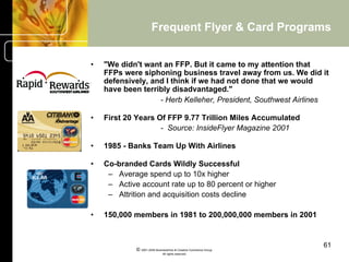 Frequent Flyer & Card Programs


•    "We didn't want an FFP. But it came to my attention that
     FFPs were siphoning business travel away from us. We did it
     defensively, and I think if we had not done that we would
     have been terribly disadvantaged."
                    - Herb Kelleher, President, Southwest Airlines

•    First 20 Years Of FFP 9.77 Trillion Miles Accumulated
                     - Source: InsideFlyer Magazine 2001

•    1985 - Banks Team Up With Airlines

•    Co-branded Cards Wildly Successful
      –  Average spend up to 10x higher
      –  Active account rate up to 80 percent or higher
      –  Attrition and acquisition costs decline

•    150,000 members in 1981 to 200,000,000 members in 2001


                                                                    61
              © 2001-2004 BusinessHive & Creative Commerce Group.
                               All rights reserved.
 
