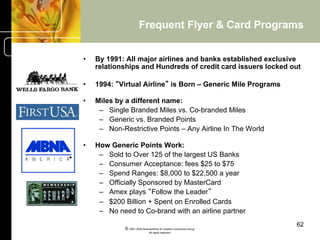 Frequent Flyer & Card Programs


•    By 1991: All major airlines and banks established exclusive
     relationships and Hundreds of credit card issuers locked out

•    1994: “Virtual Airline” is Born – Generic Mile Programs

•    Miles by a different name:
      –  Single Branded Miles vs. Co-branded Miles
      –  Generic vs. Branded Points
      –  Non-Restrictive Points – Any Airline In The World

•    How Generic Points Work:
      –  Sold to Over 125 of the largest US Banks
      –  Consumer Acceptance: fees $25 to $75
      –  Spend Ranges: $8,000 to $22,500 a year
      –  Officially Sponsored by MasterCard
      –  Amex plays “Follow the Leader”
      –  $200 Billion + Spent on Enrolled Cards
      –  No need to Co-brand with an airline partner
                                                                    62
              © 2001-2004 BusinessHive & Creative Commerce Group.
                               All rights reserved.
 