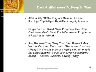 Card & Mile Issues To Keep In Mind


•  Attainability Of The Program Member: Limited
   Earnings Capability = Short-Term Loyalty & Interest

•  Single Partner, Stand Alone Programs: Even Top
   Customers Can’t Make For A Successful Program –
   It Requires A Network

•  Just Because They Carry Your Card Doesn’t Mean
   You’ve Captured Their Heart: "The research shows
   clearly that the existence of a loyalty card scheme is
   not associated with a degree of loyalty in shopping
   habits." -Source: Customer Loyalty Today



                                                                67
          © 2001-2004 BusinessHive & Creative Commerce Group.
                           All rights reserved.
 