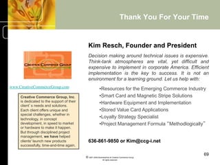 Thank You For Your Time


                                              Kim Resch, Founder and President
                                              Decision making around technical issues is expensive.
                                              Think-tank atmospheres are vital, yet difficult and
                                              expensive to implement in corporate America. Efficient
                                              implementation is the key to success. It is not an
                                              environment for a learning ground. Let us help with:
www.CreativeCommerceGroup.com         	

                 • Resources for the Emerging Commerce Industry
     Creative Commerce Group, Inc.                        • Smart Card and Magnetic Stripe Solutions
     is dedicated to the support of their                 • Hardware Equipment and Implementation
     client’s needs and solutions.
     Each client offers unique and                        • Stored Value Card Applications
     special challenges, whether in
     technology, in concept
                                                          • Loyalty Strategy Specialist
     development, in speed to market                      • Project Management Formula “Methodlogically”
     or hardware to make it happen.
     But through disciplined project
     management, we have helped
     clients' launch new products             636-861-9850 or Kim@ccg-i.net
     successfully, time-and-time again.

                                                                                                         69
                                            © 2001-2004 BusinessHive & Creative Commerce Group.
                                                             All rights reserved.
 