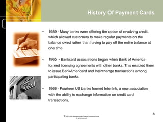 History Of Payment Cards


•    1959 - Many banks were offering the option of revolving credit,
     which allowed customers to make regular payments on the
     balance owed rather than having to pay off the entire balance at
     one time.


•    1965 - Bankcard associations began when Bank of America
     formed licensing agreements with other banks. This enabled them
     to issue BankAmericard and Interchange transactions among
     participating banks.


•    1966 - Fourteen US banks formed Interlink, a new association
     with the ability to exchange information on credit card
     transactions.


                                                                                8
                 © 2001-2004 BusinessHive & Creative Commerce Group.
                                  All rights reserved.
 
