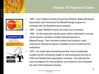 History Of Payment Cards


•    1967 - Four California banks formed the Western States Bankcard
     Association and introduced the MasterCharge program to
     compete with the BankAmericard program.
•    1967 - Jürgen Dethloff invents the smart card computer.
•    1969 - As the bankcard industry grew, banks interested in issuing
     cards became members of either BankAmericard or
     MasterCharge. Their members shared card program costs,
     making the bankcard program available to even small financial
     institutions.
•    1970 - As credit card processing became more complicated,
     outside service companies began to sell processing services to
     VISA and MasterCard association members. This reduced the
     cost of programs for Issuing Banks and Acquirers and increased
     the size of the bankcard industry.
                                                                              9
               © 2001-2004 BusinessHive & Creative Commerce Group.
                                All rights reserved.
 