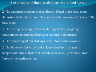  The automatic continuous feed directly linked to the blow room
eliminates the lap formation. This increases the working efficiency of the
blow room.
 The main power requirement in doffing the lap, weighing,
transportation to card and feeding at the card is eliminated.
 The processing of rejected laps in the blow room is avoided.
 The fibres are fed to the card in loose sheet form as against
compressed form so that trash particles can be easily extracted from
fibres by the carding action.
 