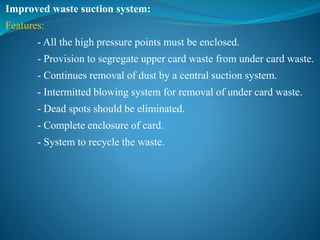 Improved waste suction system:
Features:
- All the high pressure points must be enclosed.
- Provision to segregate upper card waste from under card waste.
- Continues removal of dust by a central suction system.
- Intermitted blowing system for removal of under card waste.
- Dead spots should be eliminated.
- Complete enclosure of card.
- System to recycle the waste.
 