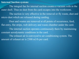 Internal Suction system:
The integral fan for internal suction creates a vacuum with in the
outer shell. Thus no dust from the card escapes into the workroom.
The suction is very effective in the removal or fly waste, dust and
micro dust which are released during carding.
Dust and wastes are removed at all points of occurrence, feed,
flat entry, flat strips, web delivery and waste chamber under the card.
The internal suction operates continuously there by maintaining
constant aerodynamic conditions in the card.
The exhaust air is conveyed to air conditioning system. The
amount of exhaust air is 2300 m3/h per card.
 