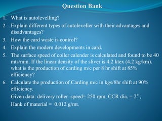 1. What is autolevelling?
2. Explain different types of autoleveller with their advantages and
disadvantages?
3. How the card waste is control?
4. Explain the modern developments in card.
5. The surface speed of coiler calender is calculated and found to be 40
mts/min. If the linear density of the sliver is 4.2 ktex (4.2 kg/km).
what is the production of carding m/c per 8 hr shift at 85%
efficiency?
6. Calculate the production of Carding m/c in kgs/8hr shift at 90%
efficiency.
Given data: delivery roller speed= 250 rpm, CCR dia. = 2’’,
Hank of material = 0.012 g/mt.
 