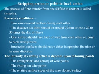 The process of fibre transfer from one surface to another is called
stripping.
Necessary conditions –
- Two wire covered surfaces facing each other
- The distance b/n them should be around 0.3mm or less ( 20 to
30 times the dia. of fibre)
- One surface should face back of wire from each other i.e. point
to back arrangement
- Interaction surfaces should move either in opposite direction or
in same direction
The intensity of carding action is depends upon following points
- The arrangement and density of wire points
- The setting b/n wire points
- The relative surface speed of the wire clothed surface.
 