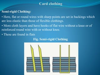 Semi-rigid Clothing:
• Here, flat or round wires with sharp points are set in backings which
are less elastic than those of flexible clothings.
• More cloth layers and have hooks of flat wire without a knee or of
reinforced round wire with or without knee.
• These are found in flats
Fig. Semi-rigid Clothing
 