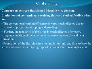 Comparison between flexible and Metallic wire clothing
Limitations of conventional revolving flat card clothed flexible wires
are
• The conventional carding efficiency is vary, much effected due to
frequent stoppages for stripping and grinding.
• Further, the regularity of the sliver is much affected after every
stripping condition of the wire point increases the waste% and neps
formation.
• Foundation of the flexible wire clothing is not rigid and fails to bare the
stress and strain caused by high speed, so cannot be run at high speed.
 