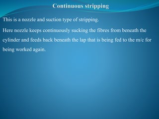 This is a nozzle and suction type of stripping.
Here nozzle keeps continuously sucking the fibres from beneath the
cylinder and feeds back beneath the lap that is being fed to the m/c for
being worked again.
 