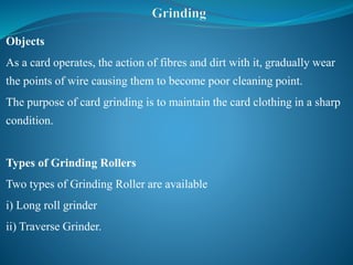 Objects
As a card operates, the action of fibres and dirt with it, gradually wear
the points of wire causing them to become poor cleaning point.
The purpose of card grinding is to maintain the card clothing in a sharp
condition.
Types of Grinding Rollers
Two types of Grinding Roller are available
i) Long roll grinder
ii) Traverse Grinder.
 