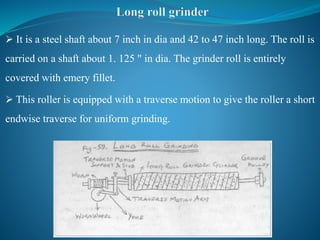  It is a steel shaft about 7 inch in dia and 42 to 47 inch long. The roll is
carried on a shaft about 1. 125 " in dia. The grinder roll is entirely
covered with emery fillet.
 This roller is equipped with a traverse motion to give the roller a short
endwise traverse for uniform grinding.
 