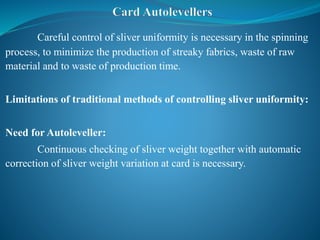 Careful control of sliver uniformity is necessary in the spinning
process, to minimize the production of streaky fabrics, waste of raw
material and to waste of production time.
Limitations of traditional methods of controlling sliver uniformity:
Need for Autoleveller:
Continuous checking of sliver weight together with automatic
correction of sliver weight variation at card is necessary.
 