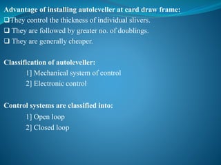 Advantage of installing autoleveller at card draw frame:
They control the thickness of individual slivers.
 They are followed by greater no. of doublings.
 They are generally cheaper.
Classification of autoleveller:
1] Mechanical system of control
2] Electronic control
Control systems are classified into:
1] Open loop
2] Closed loop
 