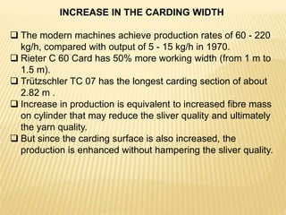 INCREASE IN THE CARDING WIDTH
 The modern machines achieve production rates of 60 - 220
kg/h, compared with output of 5 - 15 kg/h in 1970.
 Rieter C 60 Card has 50% more working width (from 1 m to
1.5 m).
 Trützschler TC 07 has the longest carding section of about
2.82 m .
 Increase in production is equivalent to increased fibre mass
on cylinder that may reduce the sliver quality and ultimately
the yarn quality.
 But since the carding surface is also increased, the
production is enhanced without hampering the sliver quality.
 