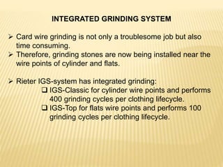 INTEGRATED GRINDING SYSTEM
 Card wire grinding is not only a troublesome job but also
time consuming.
 Therefore, grinding stones are now being installed near the
wire points of cylinder and flats.
 Rieter IGS-system has integrated grinding:
 IGS-Classic for cylinder wire points and performs
400 grinding cycles per clothing lifecycle.
 IGS-Top for flats wire points and performs 100
grinding cycles per clothing lifecycle.
 