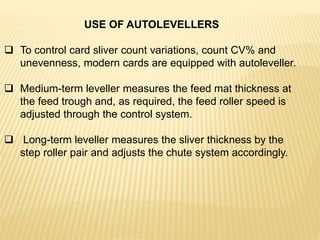 USE OF AUTOLEVELLERS
 To control card sliver count variations, count CV% and
unevenness, modern cards are equipped with autoleveller.
 Medium-term leveller measures the feed mat thickness at
the feed trough and, as required, the feed roller speed is
adjusted through the control system.
 Long-term leveller measures the sliver thickness by the
step roller pair and adjusts the chute system accordingly.
 