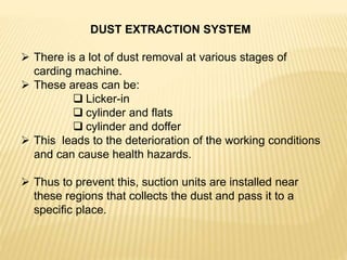 DUST EXTRACTION SYSTEM
 There is a lot of dust removal at various stages of
carding machine.
 These areas can be:
 Licker-in
 cylinder and flats
 cylinder and doffer
 This leads to the deterioration of the working conditions
and can cause health hazards.
 Thus to prevent this, suction units are installed near
these regions that collects the dust and pass it to a
specific place.
 