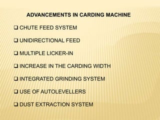 ADVANCEMENTS IN CARDING MACHINE
 CHUTE FEED SYSTEM
 UNIDIRECTIONAL FEED
 MULTIPLE LICKER-IN
 INCREASE IN THE CARDING WIDTH
 INTEGRATED GRINDING SYSTEM
 USE OF AUTOLEVELLERS
 DUST EXTRACTION SYSTEM
 