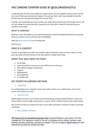 THE CARDING STARTER GUIDE BY @COLORADOHUSTLE
This document is for educational purposes only!! Copyright Disclaimer under section 107 of the
Copyright Act 1976, allowance is made for “fair use” for purposes such as criticism, comment, news
reporting, teaching, scholarship, education and research. Fine me on telegram [@darknetpro] for more
methods and purchase the ultimate fraud Bible
I understand the fact that many people are ready to learn, but the available resource is the internet,
but many of them get scammed and ripped in the journey, that’s why I have decided to drop the
definite new last carding tutorial guide for this year 2023.
Carding is not something easy I must confess, you really need to devote your time to get success, and
so if you follow this tutorial carefully, I guarantee you that within a week of real practicing, you
should be a pro carder.
WHAT IS CARDING?
Carding is a term described as a trick whereby products are being shopped/ordered from any online
shops e.g. Amazon, Jumia, and Flip cards (credit/debit).
Inbox me @coloradohustle for all carding tools
Channel here
WHO IS A CARDER?
A carder is described as one who uses hacked credit card details or buys cc from cc shops, or even
picks up credit cards from dumps via the dark web for carding online shops.
WHAT YOU WILL NEED TO START
 PC OR MAC
 Socks (compulsory, but you can use a VPN, but not a free one)
 Mac address changer (compulsory)
 Ccleaner
 RDP(optional)
 Drop (optional)
 Cc (credit card)
KEY POINTS IN CARDING METHOD
 COMPUTER:
For carding always use a computer. I know some other carders use a mobile device, but it is less
secure and involves more risks.
 SOCKS OR VPN:
SOCKS (Socket secure). It is an internet protocol that allows network packets between a client and
server traffic to pass through a proxy server, so you’re real IP is hidden and the proxy IP gets shown.
We use this to match our location the same as the credit card owner’s location to make a successful
transaction.
 MAC ADDRESS CHANGER:
 