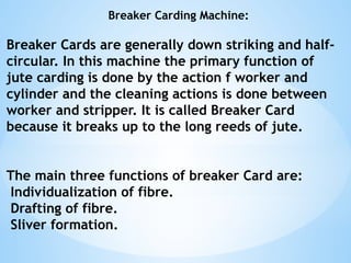 Breaker Carding Machine:
Breaker Cards are generally down striking and half-
circular. In this machine the primary function of
jute carding is done by the action f worker and
cylinder and the cleaning actions is done between
worker and stripper. It is called Breaker Card
because it breaks up to the long reeds of jute.
The main three functions of breaker Card are:
Individualization of fibre.
Drafting of fibre.
Sliver formation.
 