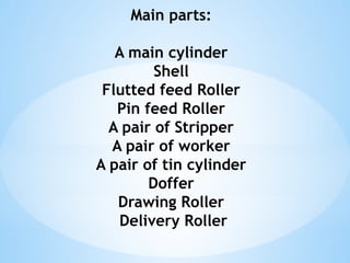 Main parts:
A main cylinder
Shell
Flutted feed Roller
Pin feed Roller
A pair of Stripper
A pair of worker
A pair of tin cylinder
Doffer
Drawing Roller
Delivery Roller
 