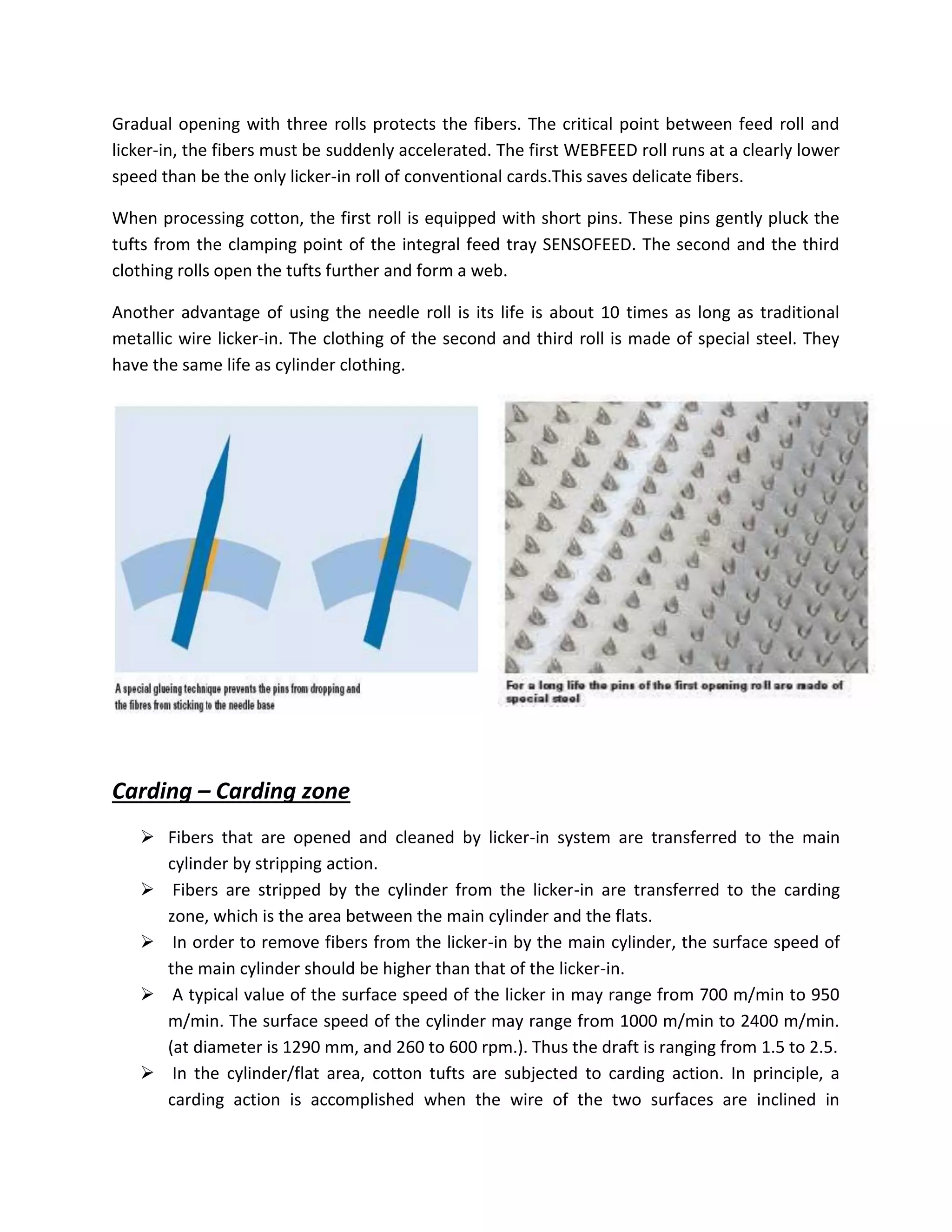 Gradual opening with three rolls protects the fibers. The critical point between feed roll and
licker-in, the fibers must be suddenly accelerated. The first WEBFEED roll runs at a clearly lower
speed than be the only licker-in roll of conventional cards.This saves delicate fibers.
When processing cotton, the first roll is equipped with short pins. These pins gently pluck the
tufts from the clamping point of the integral feed tray SENSOFEED. The second and the third
clothing rolls open the tufts further and form a web.
Another advantage of using the needle roll is its life is about 10 times as long as traditional
metallic wire licker-in. The clothing of the second and third roll is made of special steel. They
have the same life as cylinder clothing.
Carding – Carding zone
 Fibers that are opened and cleaned by licker-in system are transferred to the main
cylinder by stripping action.
 Fibers are stripped by the cylinder from the licker-in are transferred to the carding
zone, which is the area between the main cylinder and the flats.
 In order to remove fibers from the licker-in by the main cylinder, the surface speed of
the main cylinder should be higher than that of the licker-in.
 A typical value of the surface speed of the licker in may range from 700 m/min to 950
m/min. The surface speed of the cylinder may range from 1000 m/min to 2400 m/min.
(at diameter is 1290 mm, and 260 to 600 rpm.). Thus the draft is ranging from 1.5 to 2.5.
 In the cylinder/flat area, cotton tufts are subjected to carding action. In principle, a
carding action is accomplished when the wire of the two surfaces are inclined in
 
